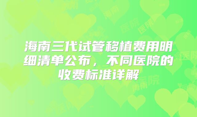 海南三代试管移植费用明细清单公布,不同医院的收费标准详解