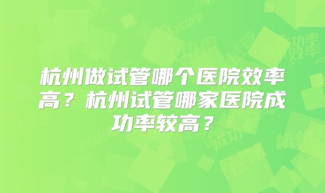 杭州做试管哪个医院效率高?杭州试管哪家医院成功率较高?