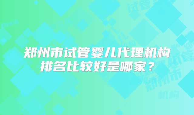 郑州市试管婴儿代理机构排名比较好是哪家?