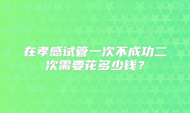 在孝感试管一次不成功二次需要花多少钱？