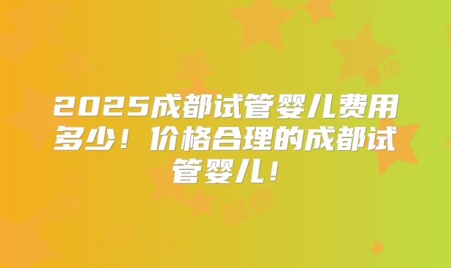 2025成都试管婴儿费用多少！价格合理的成都试管婴儿！