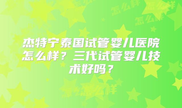 杰特宁泰国试管婴儿医院怎么样？三代试管婴儿技术好吗？