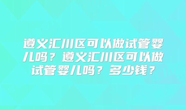 遵义汇川区可以做试管婴儿吗?遵义汇川区可以做试管婴儿吗?多少钱?