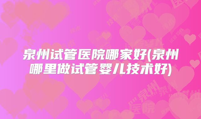 泉州试管医院哪家好(泉州哪里做试管婴儿技术好)