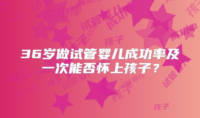 36岁做试管婴儿成功率及一次能否怀上孩子?