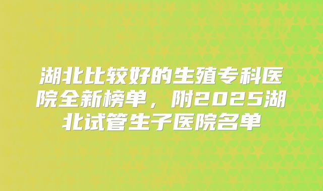 湖北比较好的生殖专科医院全新榜单,附2025湖北试管生子医院名单