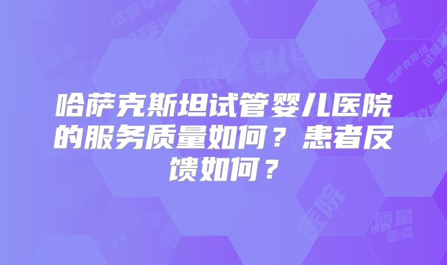 哈萨克斯坦试管婴儿医院的服务质量如何?患者反馈如何?