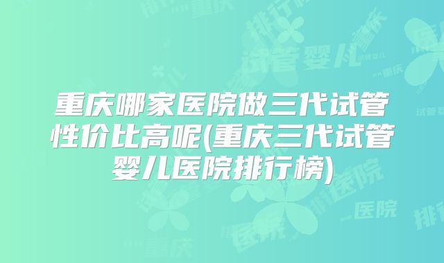 重庆哪家医院做三代试管性价比高呢(重庆三代试管婴儿医院排行榜)