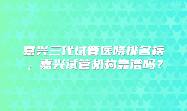嘉兴三代试管医院排名榜，嘉兴试管机构靠谱吗？