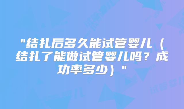 "结扎后多久能试管婴儿（结扎了能做试管婴儿吗？成功率多少）"