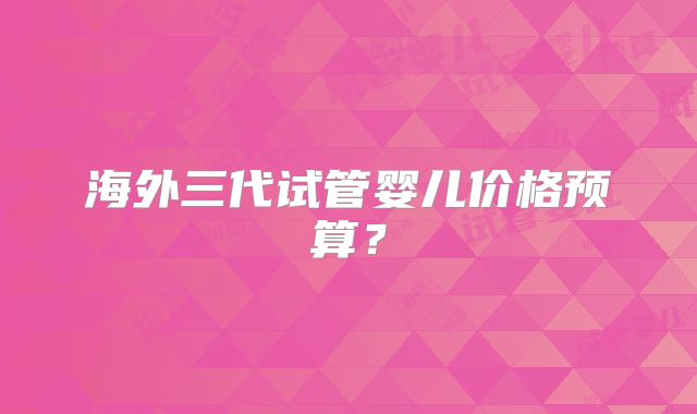 海外三代试管婴儿价格预算?