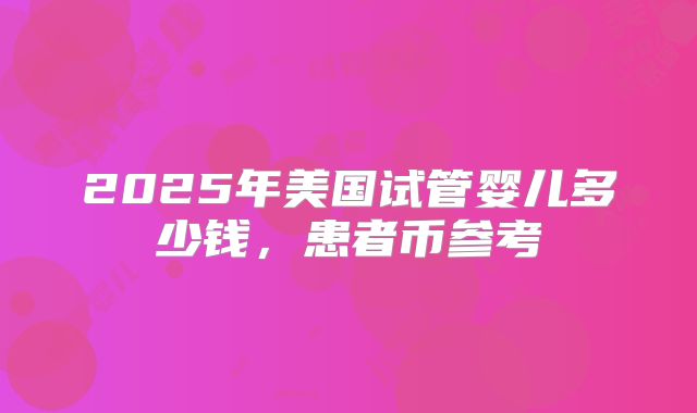 2025年美国试管婴儿多少钱,患者币参考