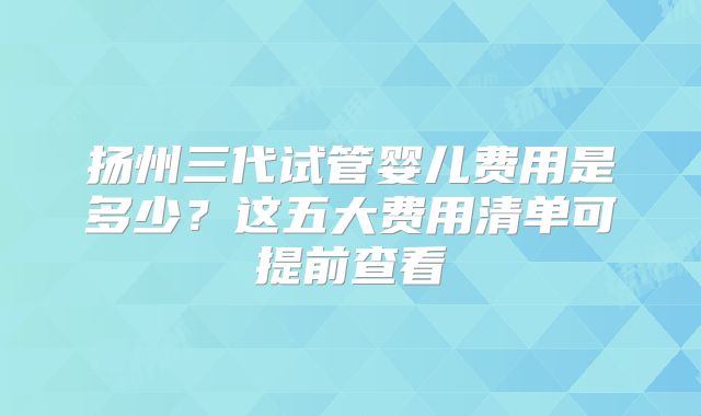 扬州三代试管婴儿费用是多少?这五大费用清单可提前查看