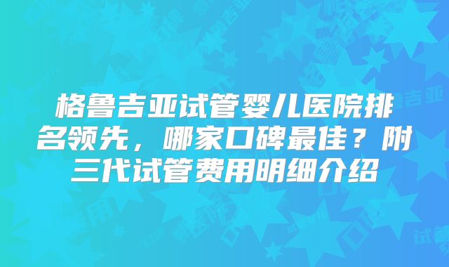 格鲁吉亚试管婴儿医院排名领先，哪家口碑最佳？附三代试管费用明细介绍
