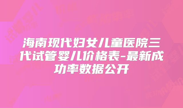海南现代妇女儿童医院三代试管婴儿价格表-最新成功率数据公开