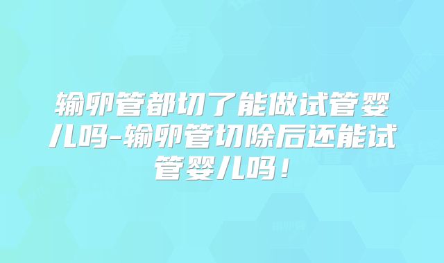 输卵管都切了能做试管婴儿吗-输卵管切除后还能试管婴儿吗!