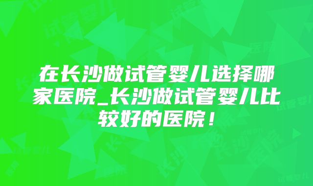 在长沙做试管婴儿选择哪家医院_长沙做试管婴儿比较好的医院!