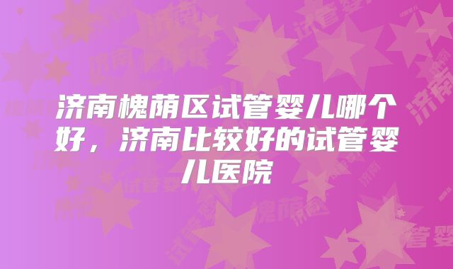 济南槐荫区试管婴儿哪个好，济南比较好的试管婴儿医院
