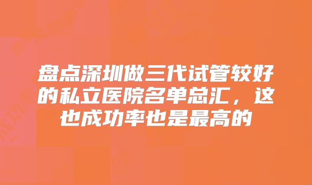 盘点深圳做三代试管较好的私立医院名单总汇，这也成功率也是最高的