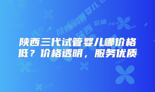 陕西三代试管婴儿哪价格低?价格透明,服务优质