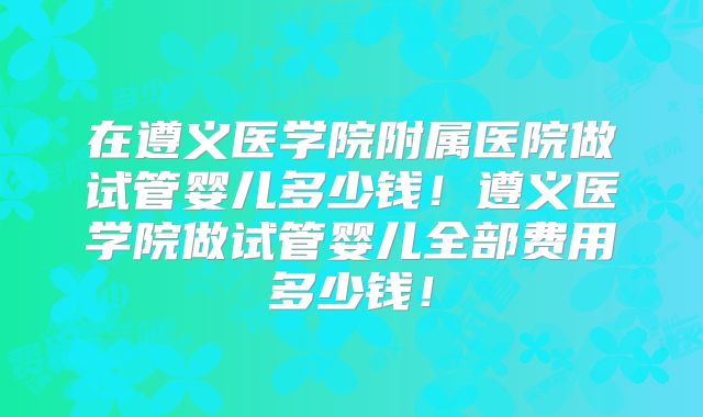 在遵义医学院附属医院做试管婴儿多少钱！遵义医学院做试管婴儿全部费用多少钱！