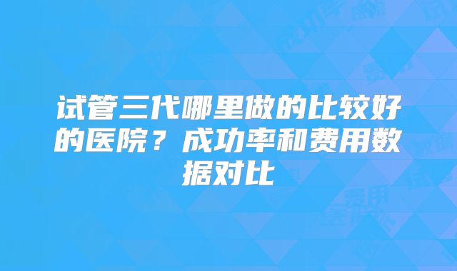 试管三代哪里做的比较好的医院?成功率和费用数据对比
