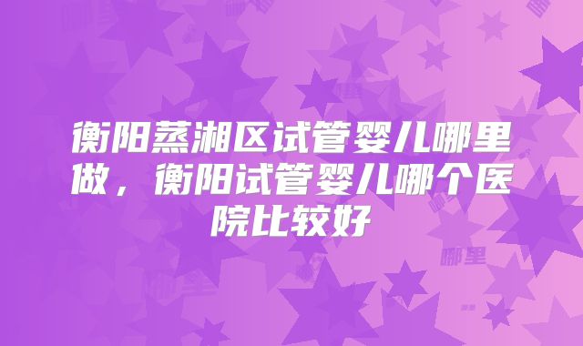 衡阳蒸湘区试管婴儿哪里做,衡阳试管婴儿哪个医院比较好
