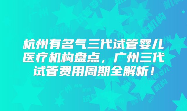 杭州有名气三代试管婴儿医疗机构盘点，广州三代试管费用周期全解析！