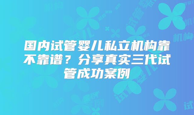 国内试管婴儿私立机构靠不靠谱?分享真实三代试管成功案例