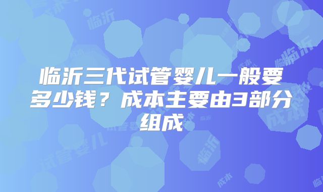 临沂三代试管婴儿一般要多少钱?成本主要由3部分组成
