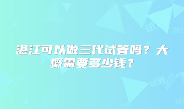 湛江可以做三代试管吗?大概需要多少钱?