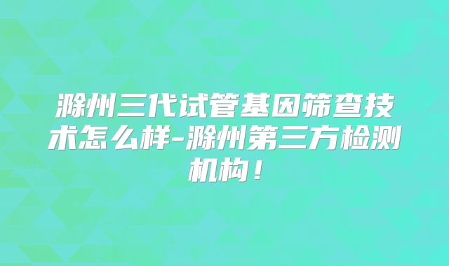 滁州三代试管基因筛查技术怎么样-滁州第三方检测机构！