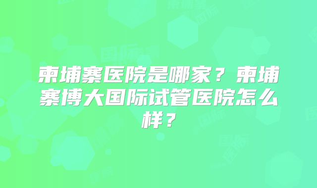 柬埔寨医院是哪家？柬埔寨博大国际试管医院怎么样？
