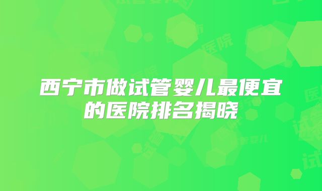 西宁市做试管婴儿最便宜的医院排名揭晓