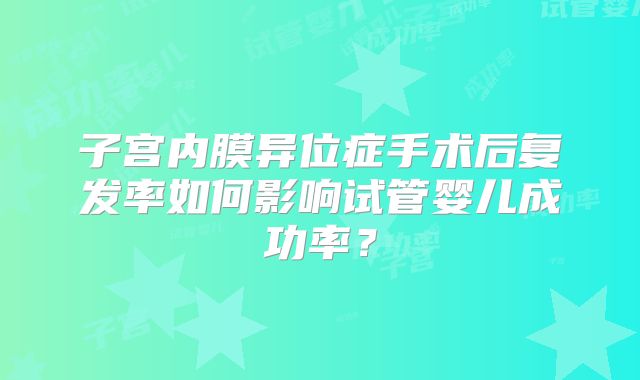 子宫内膜异位症手术后复发率如何影响试管婴儿成功率？