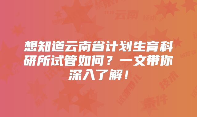 想知道云南省计划生育科研所试管如何？一文带你深入了解！