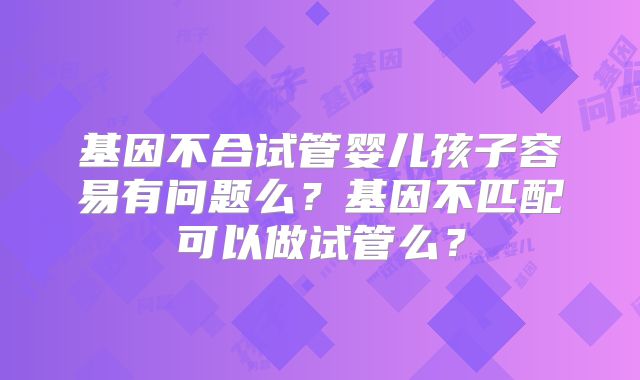 基因不合试管婴儿孩子容易有问题么?基因不匹配可以做试管么?