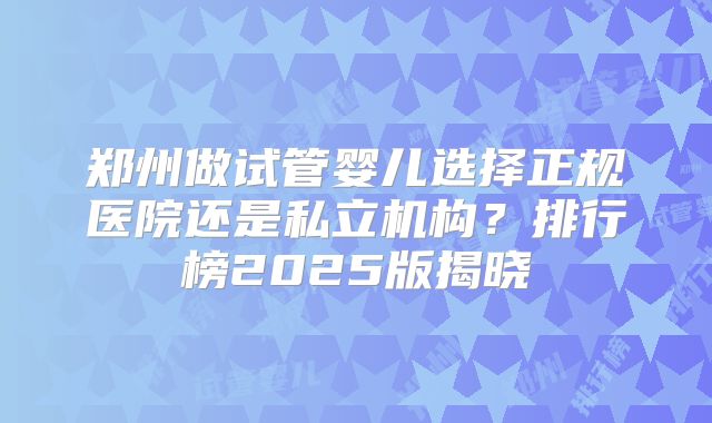 郑州做试管婴儿选择正规医院还是私立机构?排行榜2025版揭晓
