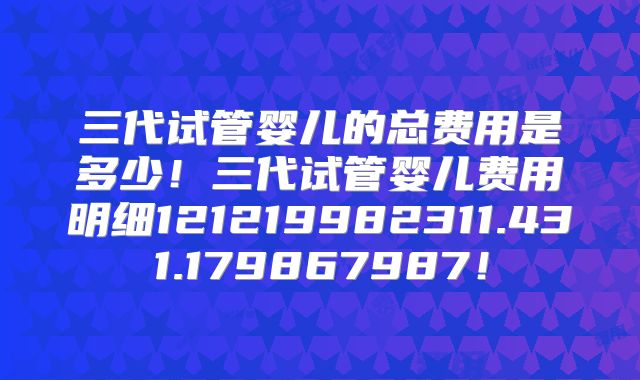 三代试管婴儿的总费用是多少！三代试管婴儿费用明细121219982311.431.179867987！