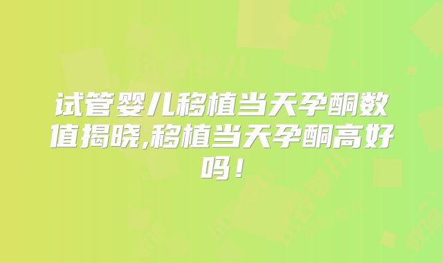 试管婴儿移植当天孕酮数值揭晓,移植当天孕酮高好吗！