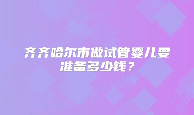 齐齐哈尔市做试管婴儿要准备多少钱？