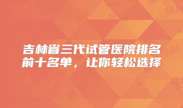 吉林省三代试管医院排名前十名单,让你轻松选择