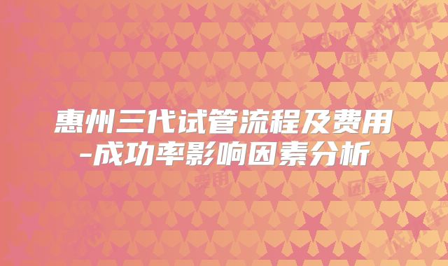 惠州三代试管流程及费用-成功率影响因素分析