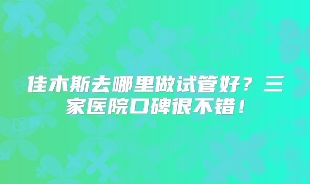 佳木斯去哪里做试管好?三家医院口碑很不错!
