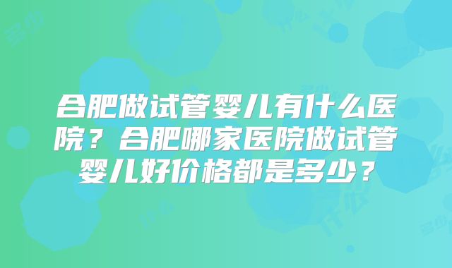 合肥做试管婴儿有什么医院？合肥哪家医院做试管婴儿好价格都是多少？