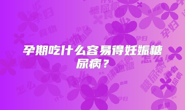 孕期吃什么容易得妊娠糖尿病?