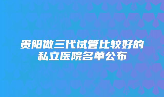 贵阳做三代试管比较好的私立医院名单公布