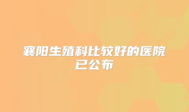 襄阳生殖科比较好的医院已公布
