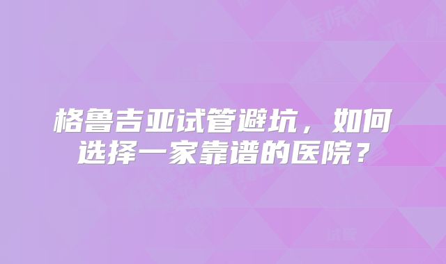格鲁吉亚试管避坑,如何选择一家靠谱的医院?