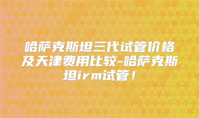 哈萨克斯坦三代试管价格及天津费用比较-哈萨克斯坦irm试管!